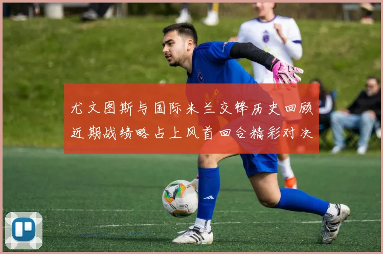 尤文图斯与国际米兰交锋历史回顾近期战绩略占上风首回合精彩对决回顾