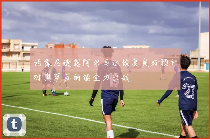 西蒙尼透露阿尔马达恢复良好预计对奥萨苏纳能全力出战