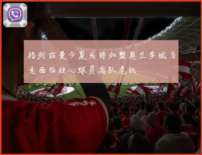 格列兹曼今夏或将加盟奥兰多城马竞面临核心球员离队危机