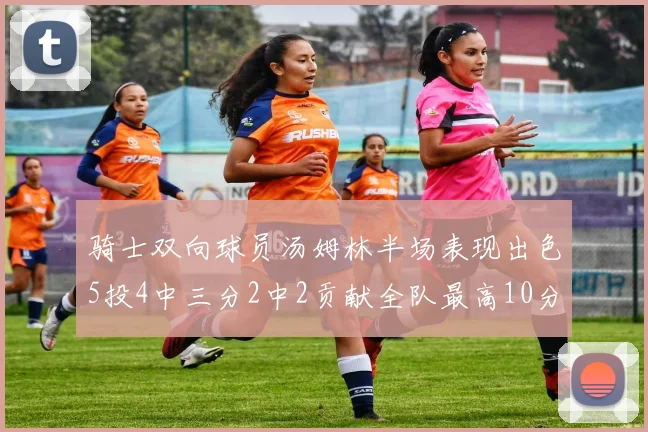 骑士双向球员汤姆林半场表现出色5投4中三分2中2贡献全队最高10分