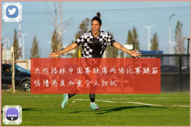 杰伦格林中国赛缺席两场比赛腿筋伤情再度加重令人担忧