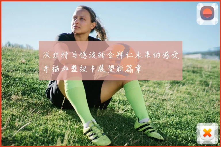 沃尔特马德谈转会拜仁未果的感受幸福加盟纽卡展望新篇章