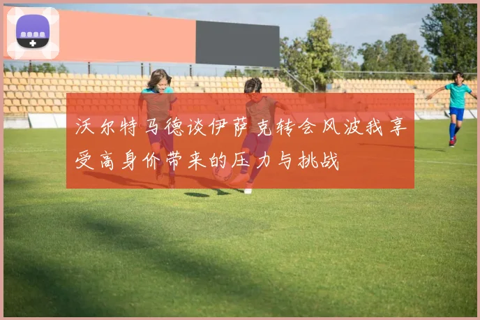 沃尔特马德谈伊萨克转会风波我享受高身价带来的压力与挑战