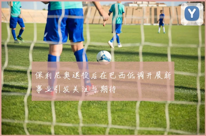 保利尼奥退役后在巴西低调开展新事业引发关注与期待