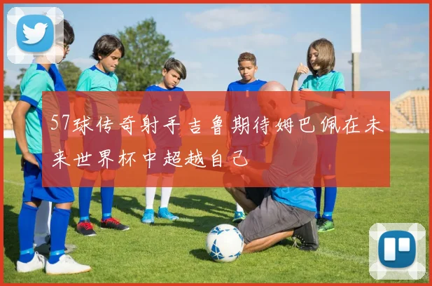 57球传奇射手吉鲁期待姆巴佩在未来世界杯中超越自己