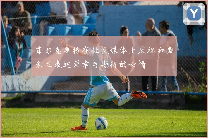 菲尔克鲁格在社交媒体上庆祝加盟米兰表达荣幸与期待的心情
