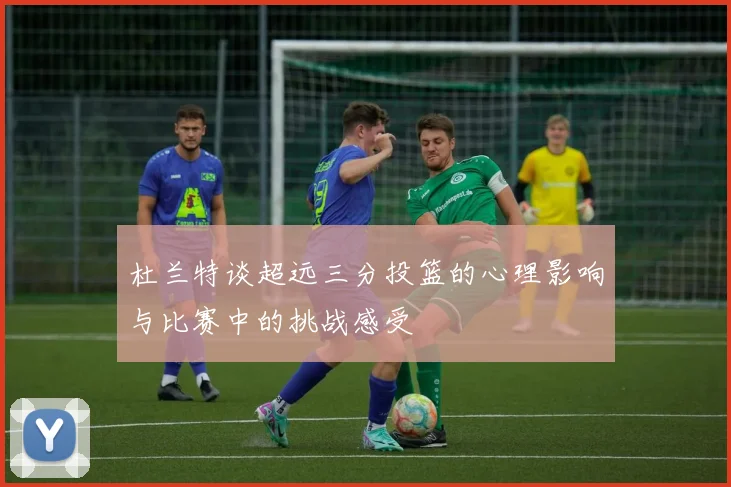 杜兰特谈超远三分投篮的心理影响与比赛中的挑战感受