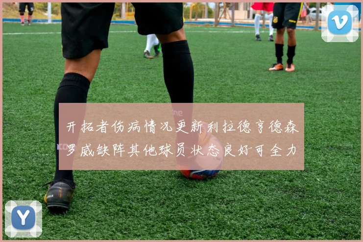 开拓者伤病情况更新利拉德亨德森罗威缺阵其他球员状态良好可全力出战