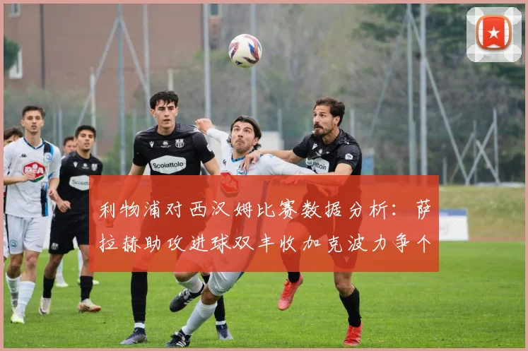 利物浦对西汉姆比赛数据分析：萨拉赫助攻进球双丰收加克波力争个人职业生涯50球