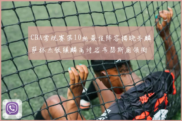 CBA常规赛第10轮最佳阵容揭晓齐麟萨林杰张镇麟高诗岩韦瑟斯庞领衔出战