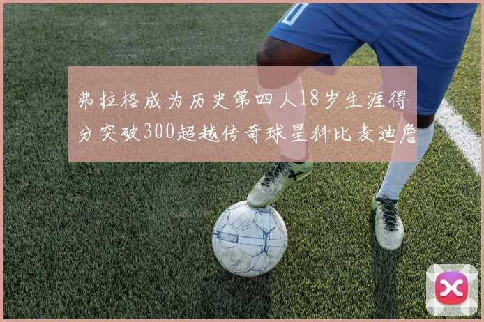 弗拉格成为历史第四人18岁生涯得分突破300超越传奇球星科比麦迪詹姆斯