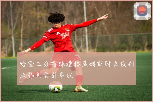 哈登三分首球遭格莱姆斯肘击裁判未作判罚引争议