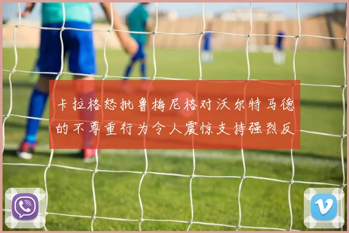 卡拉格怒批鲁梅尼格对沃尔特马德的不尊重行为令人震惊支持强烈反击