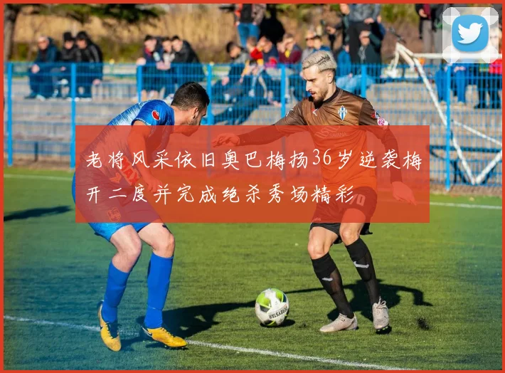 老将风采依旧奥巴梅扬36岁逆袭梅开二度并完成绝杀秀场精彩