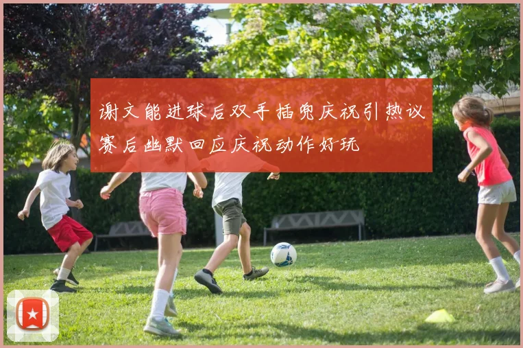 谢文能进球后双手插兜庆祝引热议赛后幽默回应庆祝动作好玩