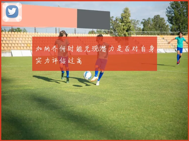 加纳乔何时能兑现潜力是否对自身实力评估过高