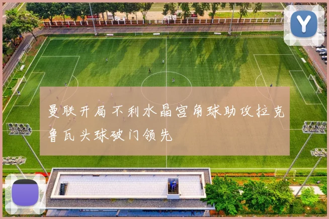 曼联开局不利水晶宫角球助攻拉克鲁瓦头球破门领先