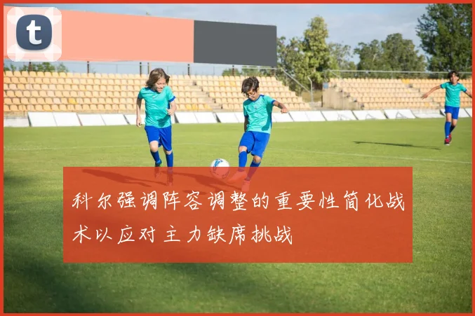 科尔强调阵容调整的重要性简化战术以应对主力缺席挑战
