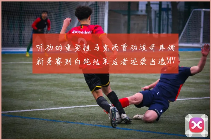 听劝的重要性马克西曾劝埃奇库姆新秀赛别白跑结果后者逆袭当选MVP